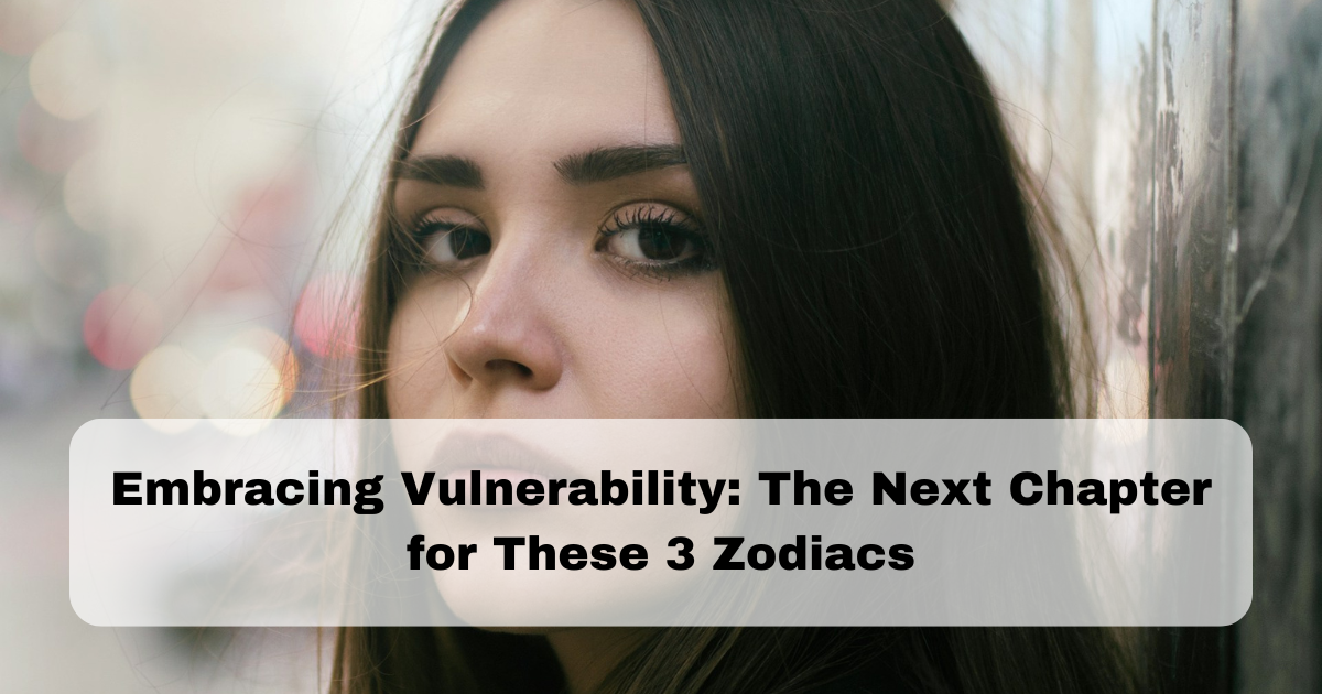 Embracing Vulnerability: The Next Chapter for These 3 Zodiacs